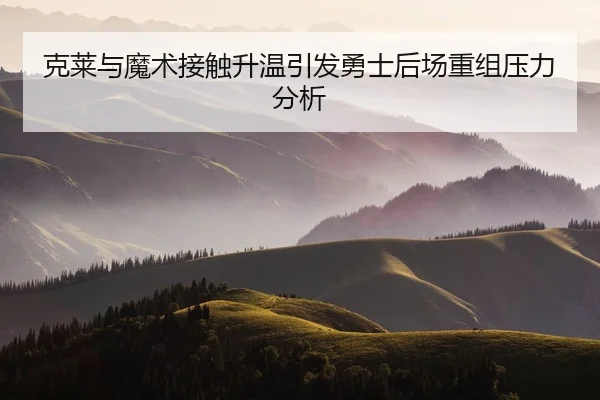 克莱与魔术接触升温引发勇士后场重组压力分析