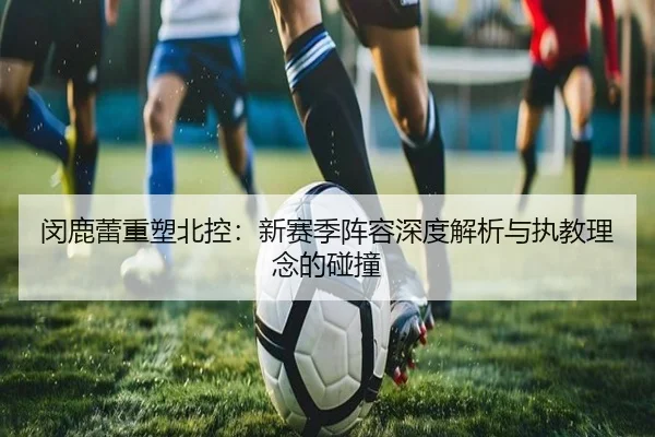 闵鹿蕾重塑北控：新赛季阵容深度解析与执教理念的碰撞