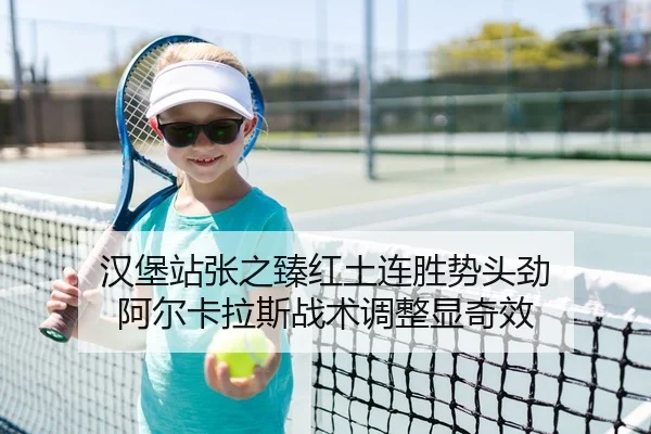 汉堡站张之臻红土连胜势头劲 阿尔卡拉斯战术调整显奇效