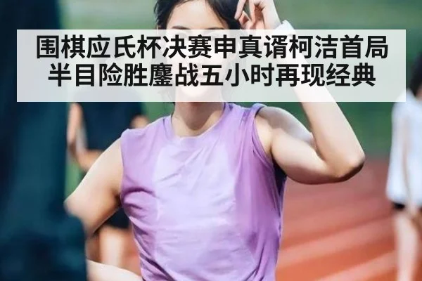 围棋应氏杯决赛申真谞柯洁首局半目险胜鏖战五小时再现经典