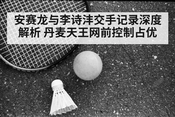 安赛龙与李诗沣交手记录深度解析 丹麦天王网前控制占优